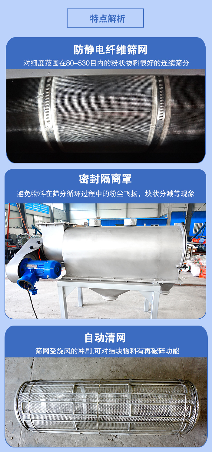 氣旋篩的特點：防靜電纖維篩網(wǎng):對細度范圍在80-530目內(nèi)的粉狀物料很好的連續(xù)篩分。密封隔離罩：避免物料在篩分循環(huán)過程中的粉塵飛揚，塊狀分濺等現(xiàn)象。自動清網(wǎng)，篩網(wǎng)受旋風(fēng)的沖刷，可對結(jié)塊物料有破碎功能。
